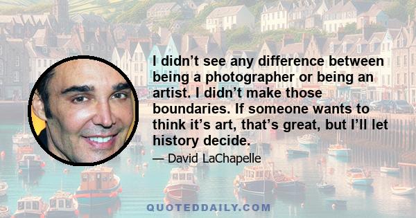 I didn’t see any difference between being a photographer or being an artist. I didn’t make those boundaries. If someone wants to think it’s art, that’s great, but I’ll let history decide.