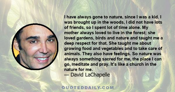 I have always gone to nature, since I was a kid. I was brought up in the woods, I did not have lots of friends, so I spent lot of time alone. My mother always loved to live in the forest; she loved gardens, birds and