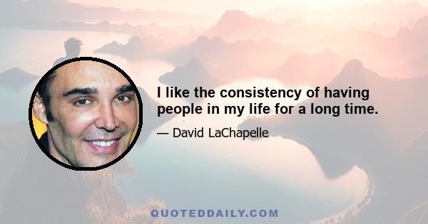 I like the consistency of having people in my life for a long time.