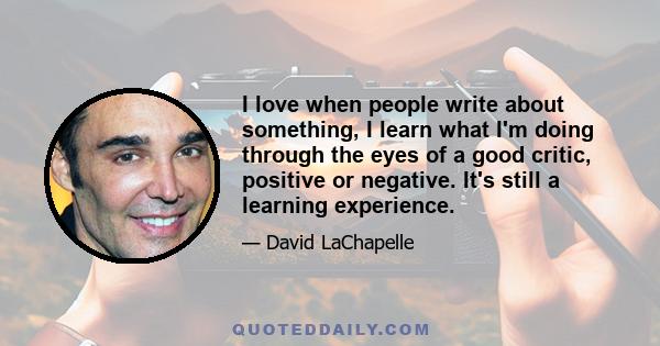 I love when people write about something, I learn what I'm doing through the eyes of a good critic, positive or negative. It's still a learning experience.