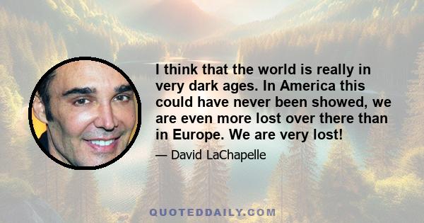 I think that the world is really in very dark ages. In America this could have never been showed, we are even more lost over there than in Europe. We are very lost!