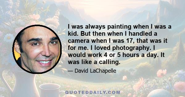 I was always painting when I was a kid. But then when I handled a camera when I was 17, that was it for me. I loved photography. I would work 4 or 5 hours a day. It was like a calling.