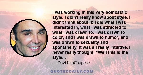 I was working in this very bombastic style. I didn't really know about style. I didn't think about it: I did what I was interested in, what I was attracted to, what I was drawn to. I was drawn to color, and I was drawn