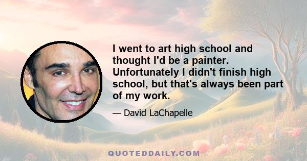 I went to art high school and thought I'd be a painter. Unfortunately I didn't finish high school, but that's always been part of my work.