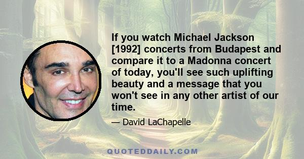 If you watch Michael Jackson [1992] concerts from Budapest and compare it to a Madonna concert of today, you'll see such uplifting beauty and a message that you won't see in any other artist of our time.