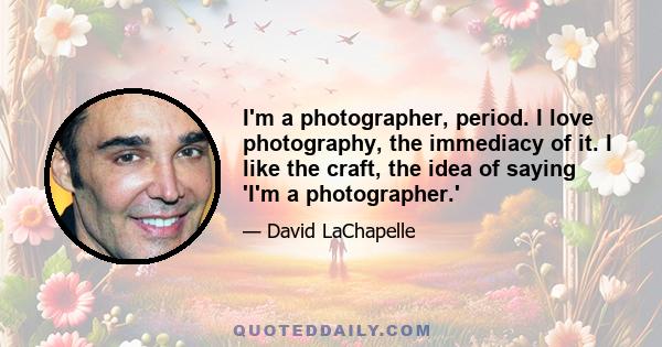 I'm a photographer, period. I love photography, the immediacy of it. I like the craft, the idea of saying 'I'm a photographer.'