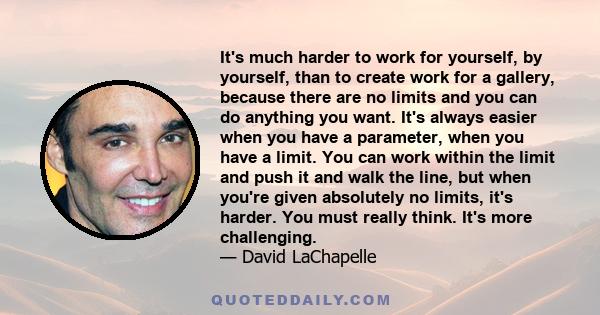 It's much harder to work for yourself, by yourself, than to create work for a gallery, because there are no limits and you can do anything you want. It's always easier when you have a parameter, when you have a limit.