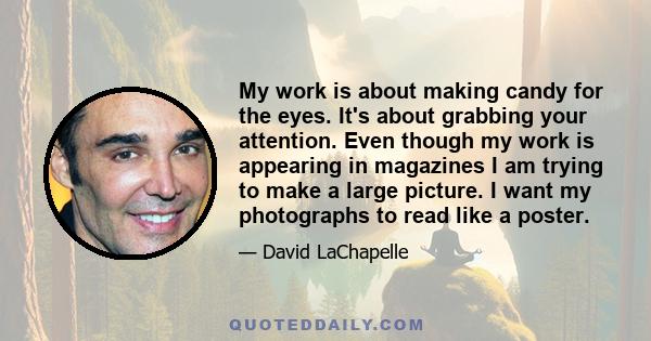 My work is about making candy for the eyes. It's about grabbing your attention. Even though my work is appearing in magazines I am trying to make a large picture. I want my photographs to read like a poster.