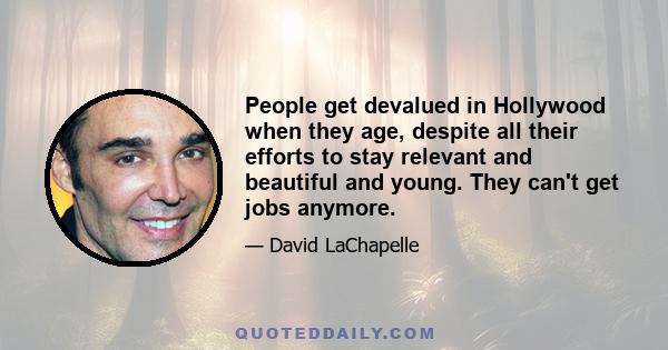 People get devalued in Hollywood when they age, despite all their efforts to stay relevant and beautiful and young. They can't get jobs anymore.