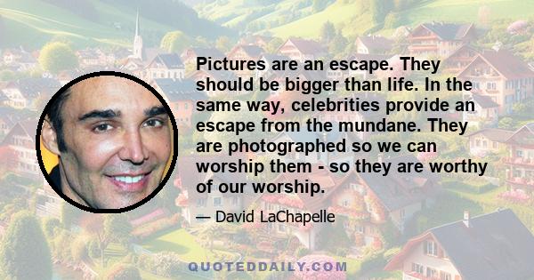 Pictures are an escape. They should be bigger than life. In the same way, celebrities provide an escape from the mundane. They are photographed so we can worship them - so they are worthy of our worship.