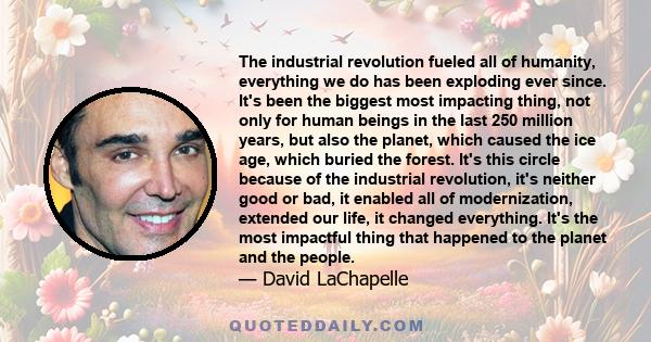 The industrial revolution fueled all of humanity, everything we do has been exploding ever since. It's been the biggest most impacting thing, not only for human beings in the last 250 million years, but also the planet, 