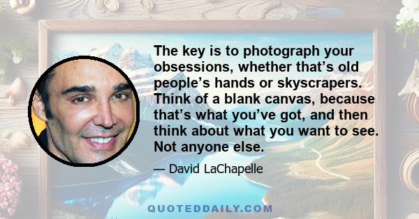 The key is to photograph your obsessions, whether that’s old people’s hands or skyscrapers. Think of a blank canvas, because that’s what you’ve got, and then think about what you want to see. Not anyone else.