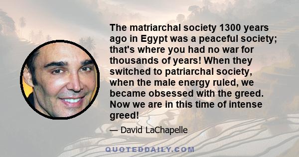 The matriarchal society 1300 years ago in Egypt was a peaceful society; that's where you had no war for thousands of years! When they switched to patriarchal society, when the male energy ruled, we became obsessed with