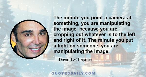 The minute you point a camera at something, you are manipulating the image, because you are cropping out whatever is to the left and right of it. The minute you put a light on someone, you are manipulating the image.