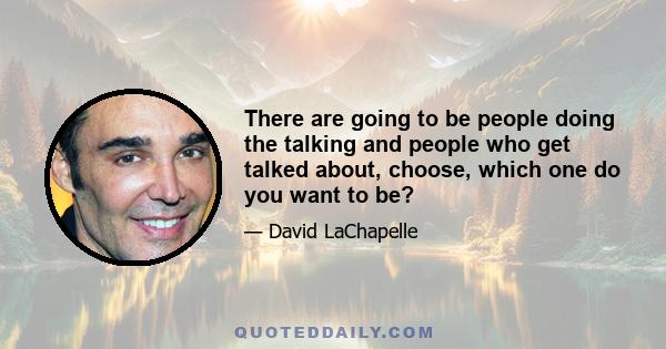 There are going to be people doing the talking and people who get talked about, choose, which one do you want to be?