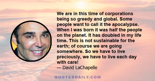 We are in this time of corporations being so greedy and global. Some people want to call it the apocalypse. When I was born it was half the people on the planet. It has doubled in my life time. This is not sustainable