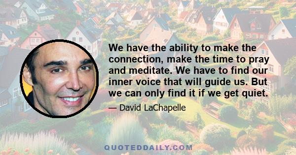 We have the ability to make the connection, make the time to pray and meditate. We have to find our inner voice that will guide us. But we can only find it if we get quiet.