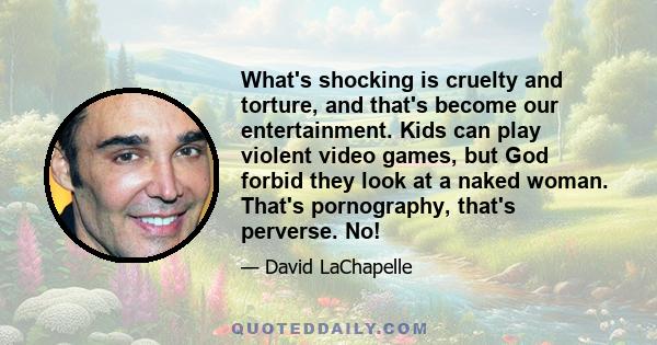 What's shocking is cruelty and torture, and that's become our entertainment. Kids can play violent video games, but God forbid they look at a naked woman. That's pornography, that's perverse. No!