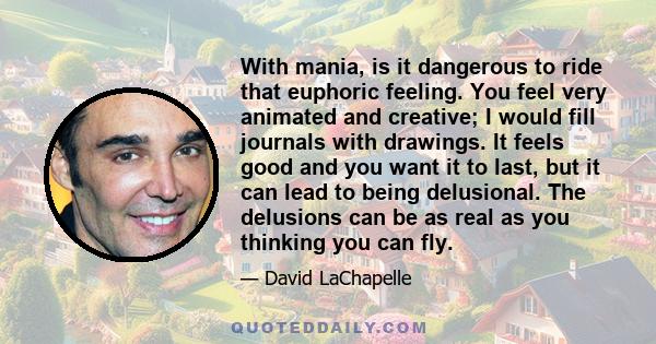 With mania, is it dangerous to ride that euphoric feeling. You feel very animated and creative; I would fill journals with drawings. It feels good and you want it to last, but it can lead to being delusional. The