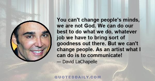 You can't change people's minds, we are not God. We can do our best to do what we do, whatever job we have to bring sort of goodness out there. But we can't change people. As an artist what I can do is to communicate!