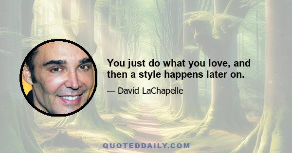 You just do what you love, and then a style happens later on.