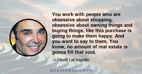 You work with people who are obsessive about shopping, obsessive about owning things and buying things, like this purchase is going to make them happy. And you want to say to them, You know, no amount of real estate is
