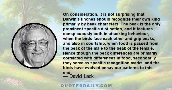 On consideration, it is not surprising that Darwin's finches should recognize their own kind primarily by beak characters. The beak is the only prominent specific distinction, and it features conspicuously both in