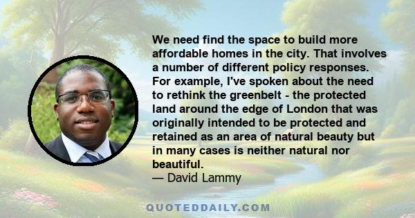 We need find the space to build more affordable homes in the city. That involves a number of different policy responses. For example, I've spoken about the need to rethink the greenbelt - the protected land around the