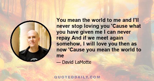 You mean the world to me and I'll never stop loving you 'Cause what you have given me I can never repay And if we meet again somehow, I will love you then as now 'Cause you mean the world to me