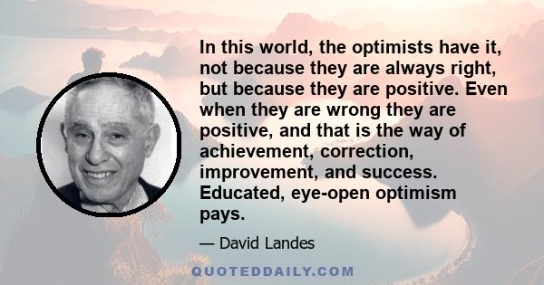 In this world, the optimists have it, not because they are always right, but because they are positive. Even when they are wrong they are positive, and that is the way of achievement, correction, improvement, and