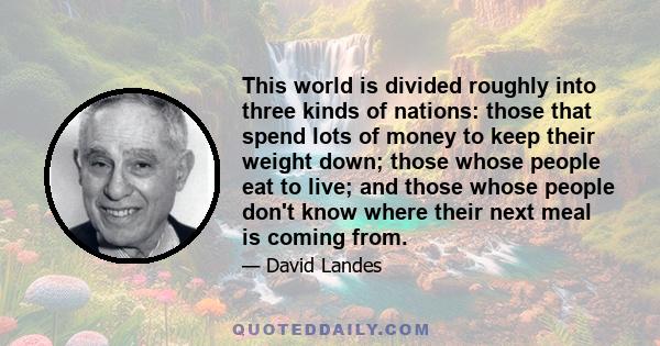 This world is divided roughly into three kinds of nations: those that spend lots of money to keep their weight down; those whose people eat to live; and those whose people don't know where their next meal is coming from.