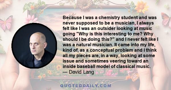 Because I was a chemistry student and was never supposed to be a musician, I always felt like I was an outsider looking at music going Why is this interesting to me? Why should I be doing this? and I never felt like I