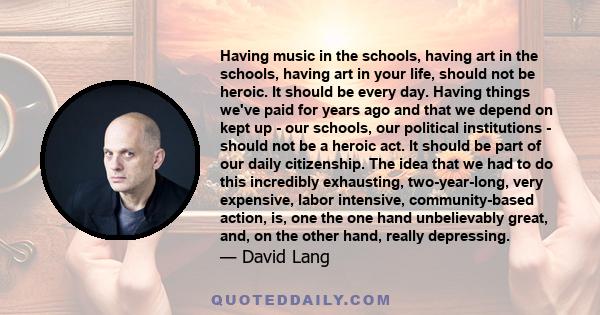 Having music in the schools, having art in the schools, having art in your life, should not be heroic. It should be every day. Having things we've paid for years ago and that we depend on kept up - our schools, our