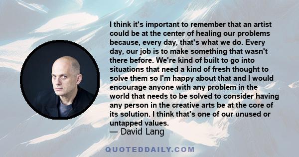 I think it's important to remember that an artist could be at the center of healing our problems because, every day, that's what we do. Every day, our job is to make something that wasn't there before. We're kind of