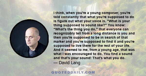 I think, when you're a young composer, you're told constantly that what you're supposed to do is figure out what your voice is. What is your thing supposed to sound like? You know: What's the thing you do, that everyone 