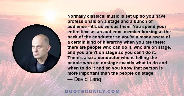 Normally classical music is set up so you have professionals on a stage and a bunch of audience - it's us versus them. You spend your entire time as an audience member looking at the back of the conductor so you're