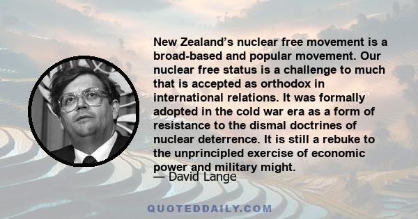 New Zealand’s nuclear free movement is a broad-based and popular movement. Our nuclear free status is a challenge to much that is accepted as orthodox in international relations. It was formally adopted in the cold war