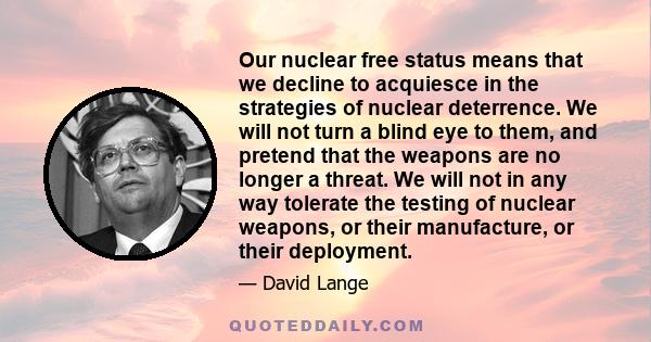 Our nuclear free status means that we decline to acquiesce in the strategies of nuclear deterrence. We will not turn a blind eye to them, and pretend that the weapons are no longer a threat. We will not in any way