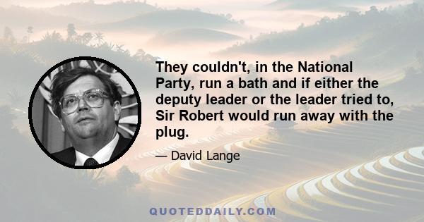 They couldn't, in the National Party, run a bath and if either the deputy leader or the leader tried to, Sir Robert would run away with the plug.