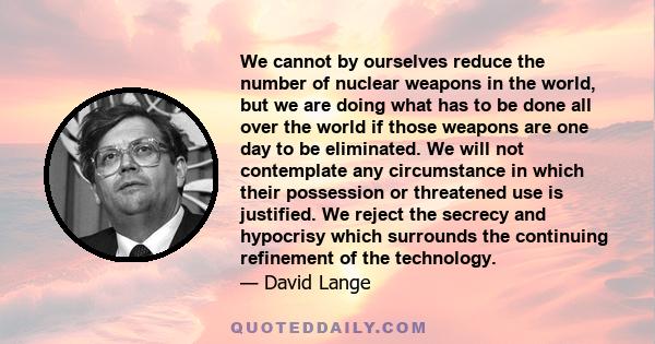 We cannot by ourselves reduce the number of nuclear weapons in the world, but we are doing what has to be done all over the world if those weapons are one day to be eliminated. We will not contemplate any circumstance