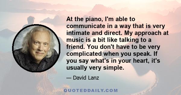 At the piano, I'm able to communicate in a way that is very intimate and direct. My approach at music is a bit like talking to a friend. You don't have to be very complicated when you speak. If you say what's in your