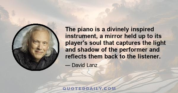 The piano is a divinely inspired instrument, a mirror held up to its player's soul that captures the light and shadow of the performer and reflects them back to the listener.