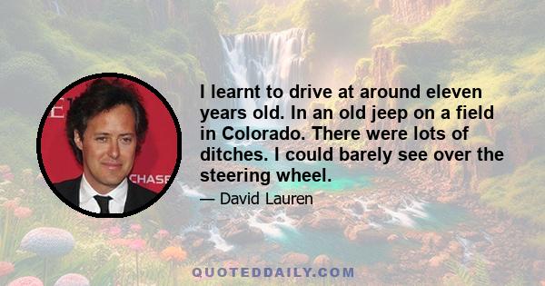 I learnt to drive at around eleven years old. In an old jeep on a field in Colorado. There were lots of ditches. I could barely see over the steering wheel.