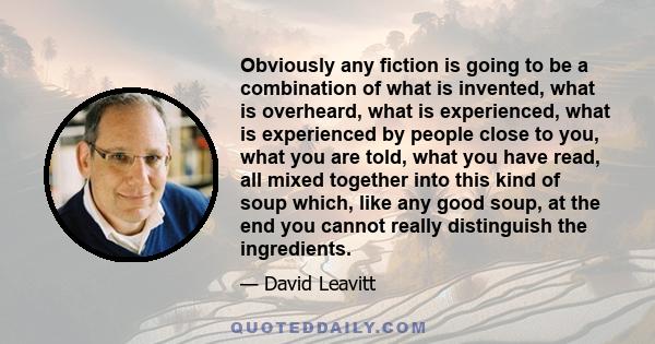 Obviously any fiction is going to be a combination of what is invented, what is overheard, what is experienced, what is experienced by people close to you, what you are told, what you have read, all mixed together into