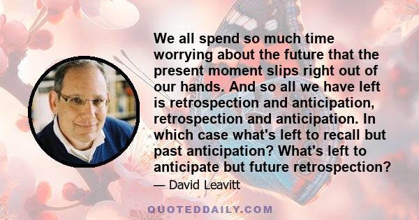 We all spend so much time worrying about the future that the present moment slips right out of our hands. And so all we have left is retrospection and anticipation, retrospection and anticipation. In which case what's