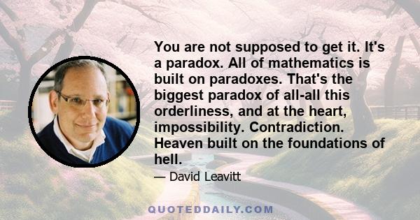 You are not supposed to get it. It's a paradox. All of mathematics is built on paradoxes. That's the biggest paradox of all-all this orderliness, and at the heart, impossibility. Contradiction. Heaven built on the