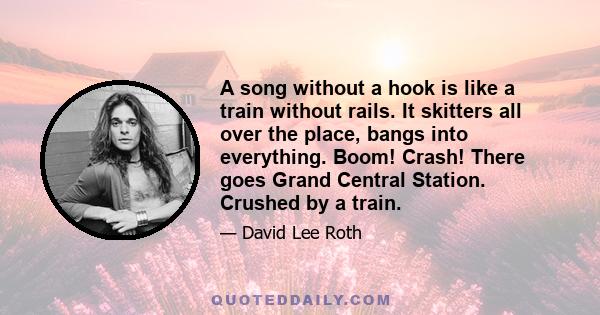 A song without a hook is like a train without rails. It skitters all over the place, bangs into everything. Boom! Crash! There goes Grand Central Station. Crushed by a train.