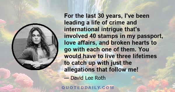 For the last 30 years, I've been leading a life of crime and international intrigue that's involved 40 stamps in my passport, love affairs, and broken hearts to go with each one of them. You would have to live three