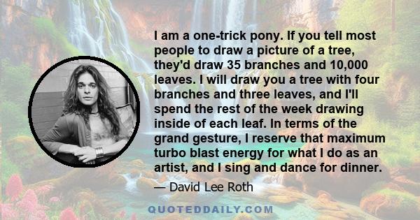 I am a one-trick pony. If you tell most people to draw a picture of a tree, they'd draw 35 branches and 10,000 leaves. I will draw you a tree with four branches and three leaves, and I'll spend the rest of the week