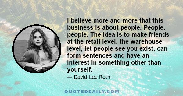 I believe more and more that this business is about people. People, people. The idea is to make friends at the retail level, the warehouse level, let people see you exist, can form sentences and have an interest in